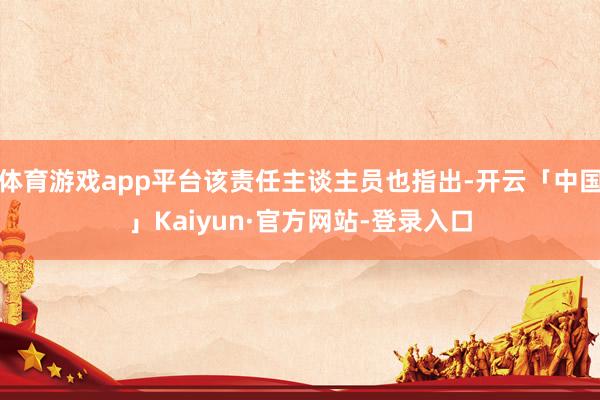 体育游戏app平台该责任主谈主员也指出-开云「中国」Kaiyun·官方网站-登录入口