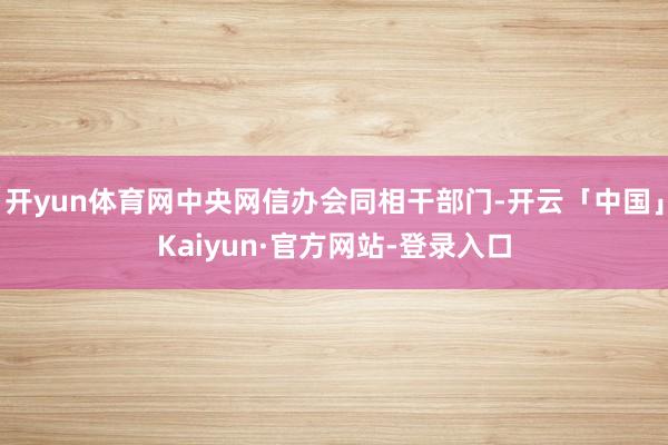开yun体育网中央网信办会同相干部门-开云「中国」Kaiyun·官方网站-登录入口