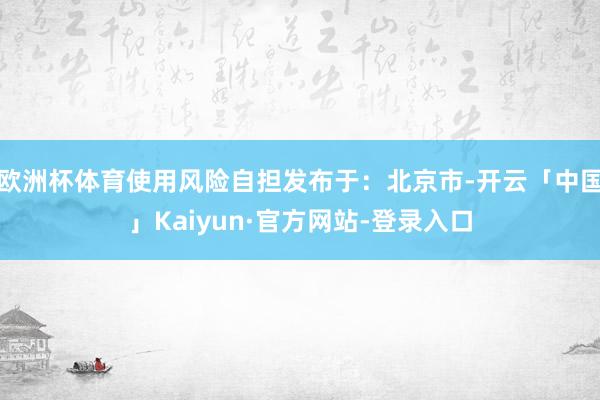 欧洲杯体育使用风险自担发布于：北京市-开云「中国」Kaiyun·官方网站-登录入口