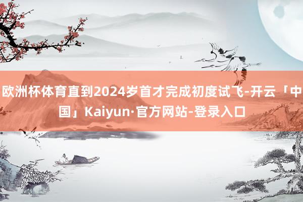 欧洲杯体育直到2024岁首才完成初度试飞-开云「中国」Kaiyun·官方网站-登录入口