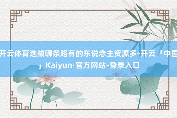 开云体育选拔哪条路有的东说念主资源多-开云「中国」Kaiyun·官方网站-登录入口