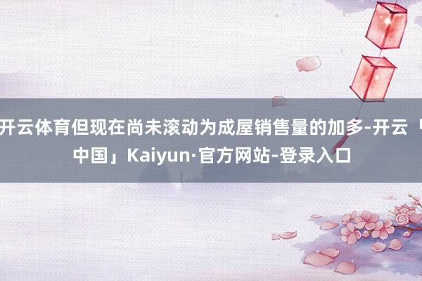 开云体育但现在尚未滚动为成屋销售量的加多-开云「中国」Kaiyun·官方网站-登录入口