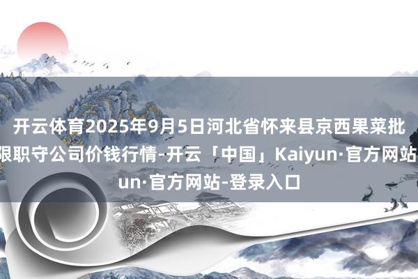 开云体育2025年9月5日河北省怀来县京西果菜批发商场有限职守公司价钱行情-开云「中国」Kaiyun
