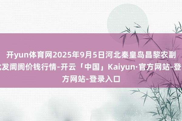 开yun体育网2025年9月5日河北秦皇岛昌黎农副居品批发阛阓价钱行情-开云「中国」Kaiyun·官
