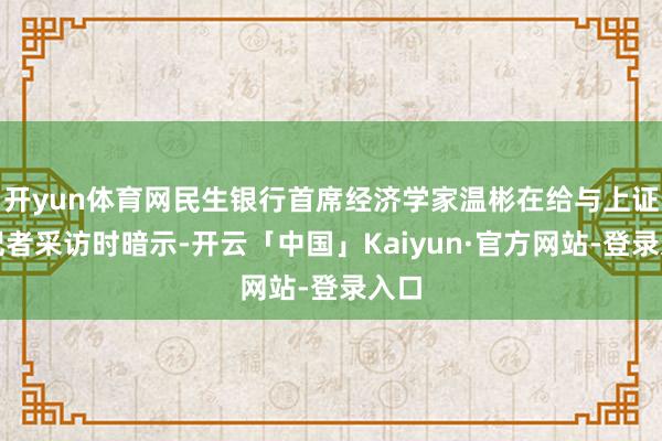 开yun体育网民生银行首席经济学家温彬在给与上证报记者采访时暗示-开云「中国」Kaiyun·官方网站