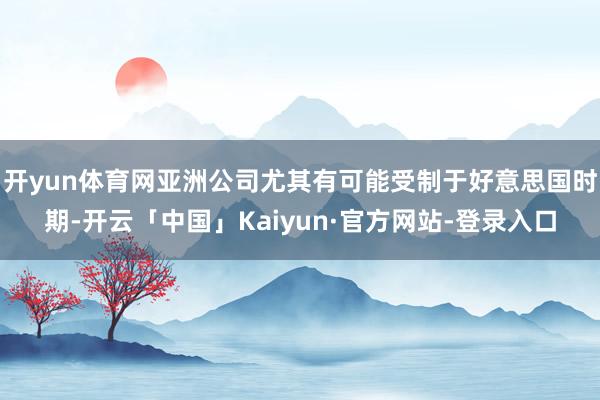 开yun体育网亚洲公司尤其有可能受制于好意思国时期-开云「中国」Kaiyun·官方网站-登录入口
