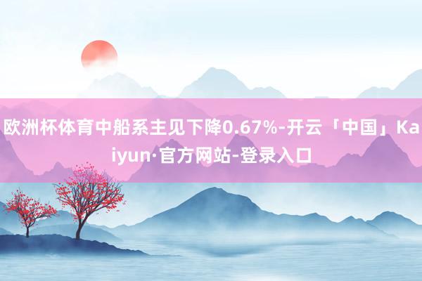 欧洲杯体育中船系主见下降0.67%-开云「中国」Kaiyun·官方网站-登录入口
