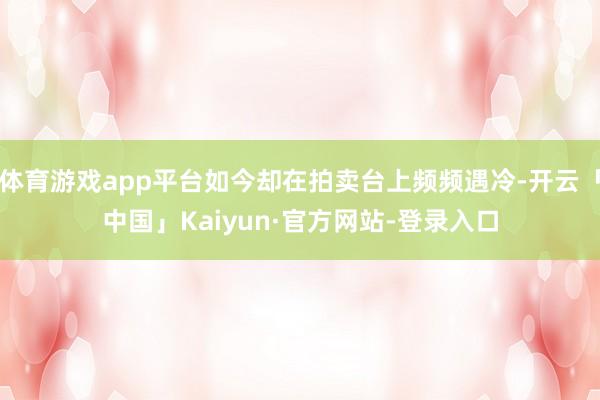 体育游戏app平台如今却在拍卖台上频频遇冷-开云「中国」Kaiyun·官方网站-登录入口