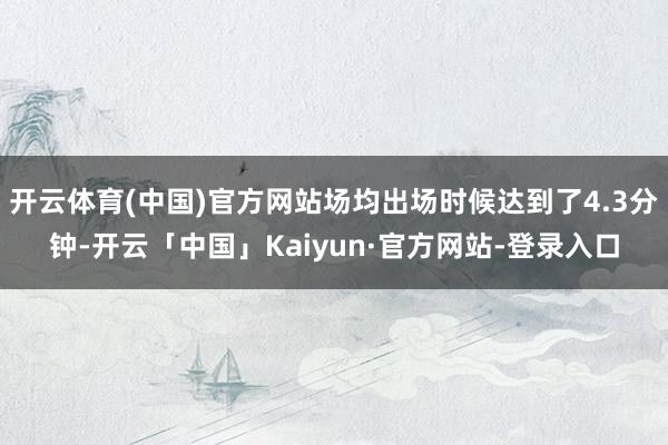 开云体育(中国)官方网站场均出场时候达到了4.3分钟-开云「中国」Kaiyun·官方网站-登录入口
