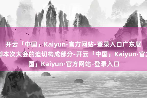 开云「中国」Kaiyun·官方网站-登录入口广东展区以诚吸睛  手脚本次大会的迫切构成部分-开云「中