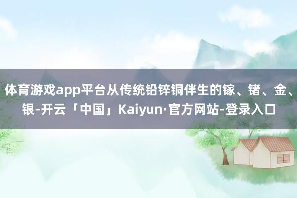 体育游戏app平台从传统铅锌铜伴生的镓、锗、金、银-开云「中国」Kaiyun·官方网站-登录入口