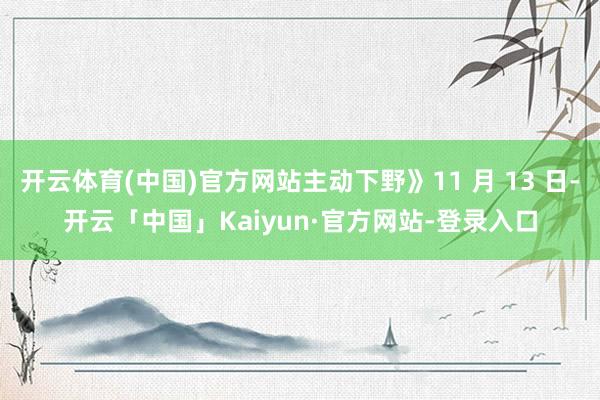 开云体育(中国)官方网站主动下野》11 月 13 日-开云「中国」Kaiyun·官方网站-登录入口