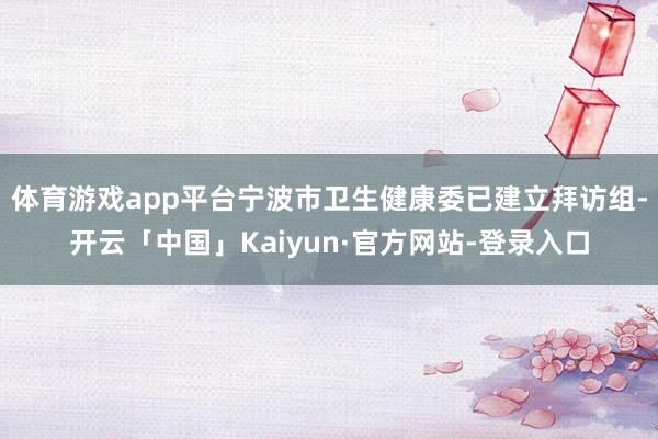 体育游戏app平台宁波市卫生健康委已建立拜访组-开云「中国」Kaiyun·官方网站-登录入口