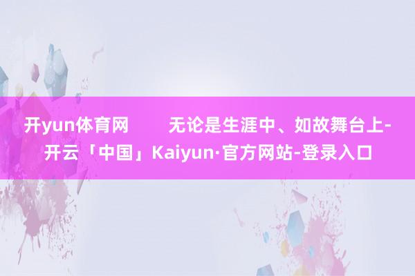 开yun体育网        无论是生涯中、如故舞台上-开云「中国」Kaiyun·官方网站-登录入口