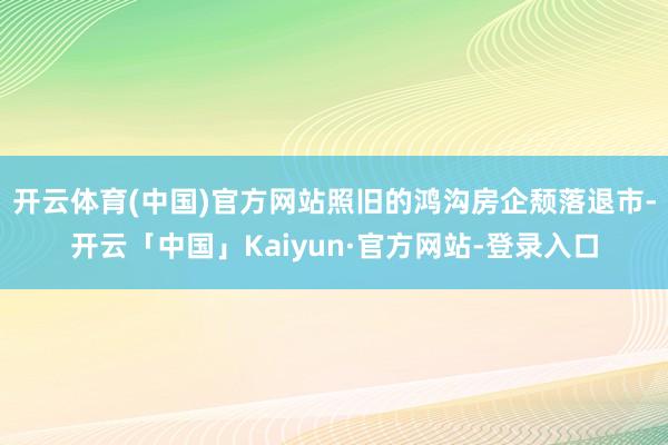 开云体育(中国)官方网站照旧的鸿沟房企颓落退市-开云「中国」Kaiyun·官方网站-登录入口