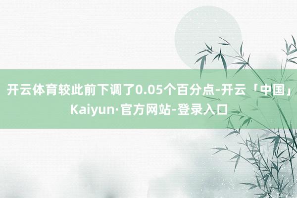 开云体育较此前下调了0.05个百分点-开云「中国」Kaiyun·官方网站-登录入口
