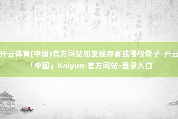 开云体育(中国)官方网站如发现存害或侵权骨子-开云「中国」Kaiyun·官方网站-登录入口