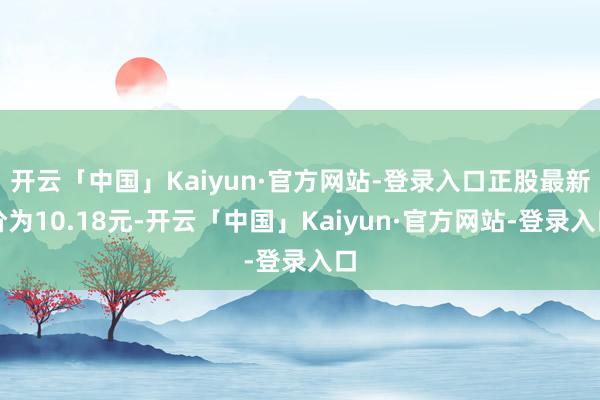 开云「中国」Kaiyun·官方网站-登录入口正股最新价为10.18元-开云「中国」Kaiyun·官方