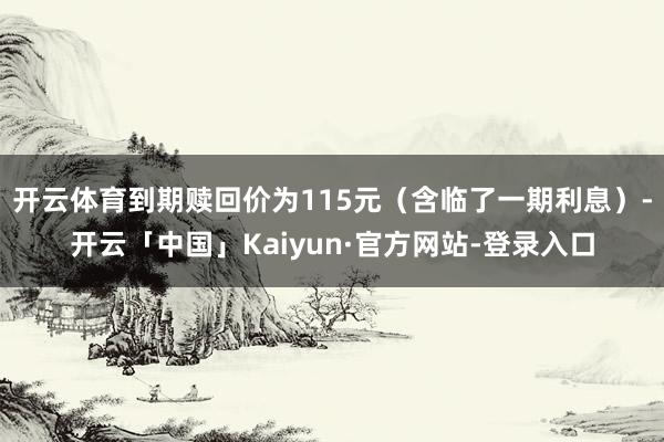 开云体育到期赎回价为115元（含临了一期利息）-开云「中国」Kaiyun·官方网站-登录入口