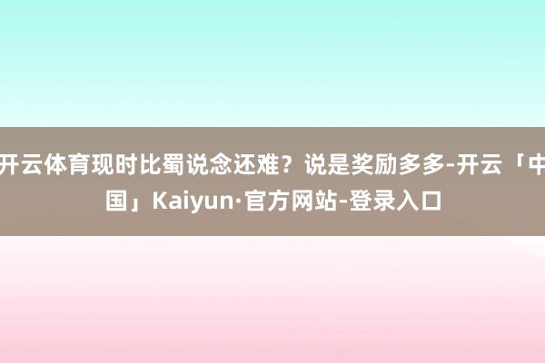 开云体育现时比蜀说念还难？说是奖励多多-开云「中国」Kaiyun·官方网站-登录入口
