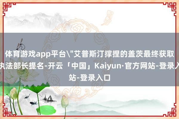 体育游戏app平台＂艾普斯汀撑捏的盖茨最终获取了执法部长提名-开云「中国」Kaiyun·官方网站-登