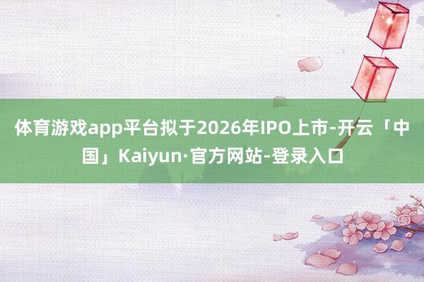 体育游戏app平台拟于2026年IPO上市-开云「中国」Kaiyun·官方网站-登录入口