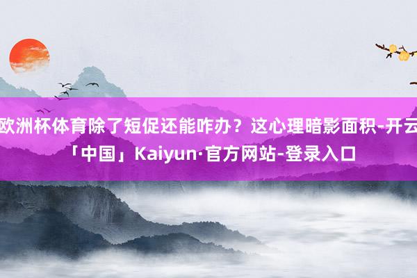 欧洲杯体育除了短促还能咋办？这心理暗影面积-开云「中国」Kaiyun·官方网站-登录入口