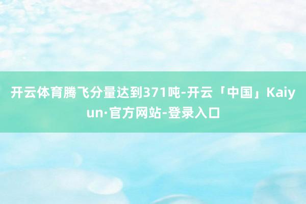 开云体育腾飞分量达到371吨-开云「中国」Kaiyun·官方网站-登录入口