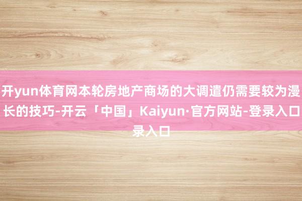 开yun体育网本轮房地产商场的大调遣仍需要较为漫长的技巧-开云「中国」Kaiyun·官方网站-登录入