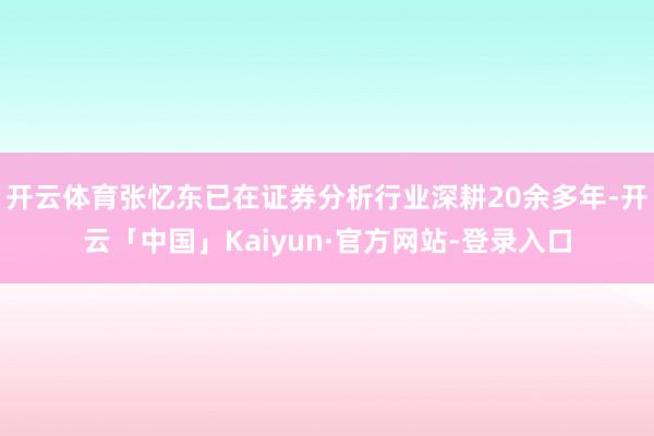 开云体育张忆东已在证券分析行业深耕20余多年-开云「中国」Kaiyun·官方网站-登录入口