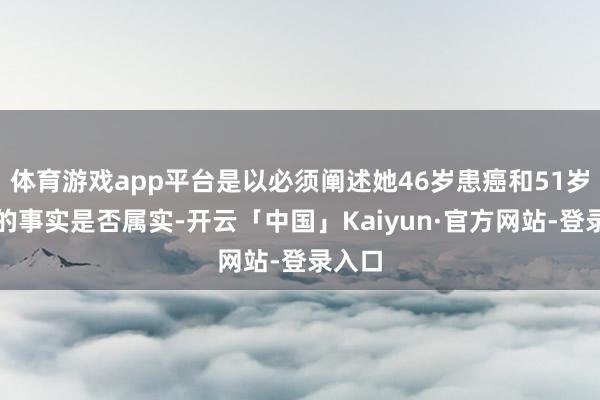 体育游戏app平台是以必须阐述她46岁患癌和51岁蚀本的事实是否属实-开云「中国」Kaiyun·官方