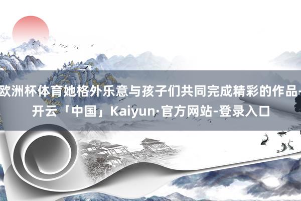 欧洲杯体育她格外乐意与孩子们共同完成精彩的作品-开云「中国」Kaiyun·官方网站-登录入口