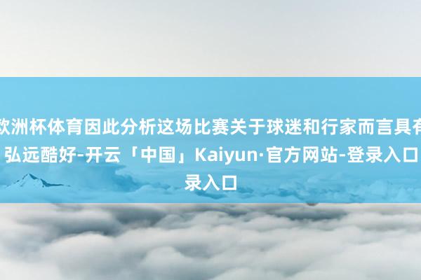 欧洲杯体育因此分析这场比赛关于球迷和行家而言具有弘远酷好-开云「中国」Kaiyun·官方网站-登录入