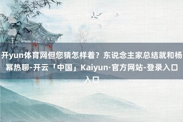 开yun体育网但您猜怎样着？东说念主家总结就和杨幂热聊-开云「中国」Kaiyun·官方网站-登录入口
