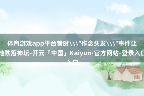 体育游戏app平台昔时\＂作念头发\＂事件让她跌落神坛-开云「中国」Kaiyun·官方网站-登录入口