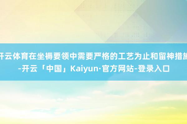 开云体育在坐褥要领中需要严格的工艺为止和留神措施-开云「中国」Kaiyun·官方网站-登录入口
